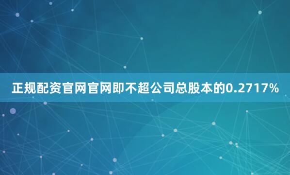 正规配资官网官网即不超公司总股本的0.2717%