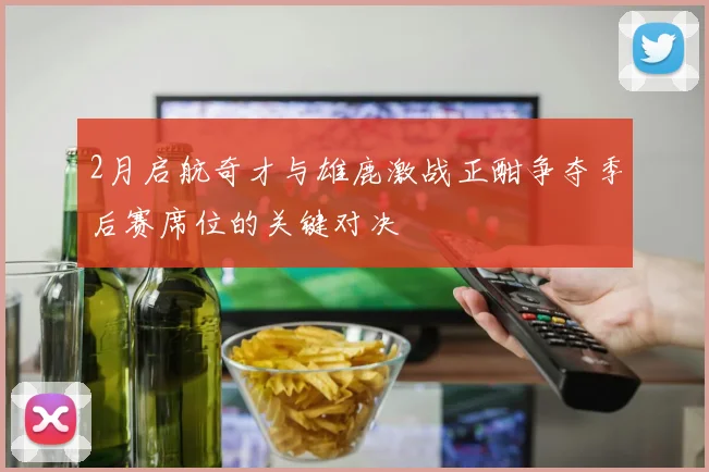 2月启航奇才与雄鹿激战正酣争夺季后赛席位的关键对决