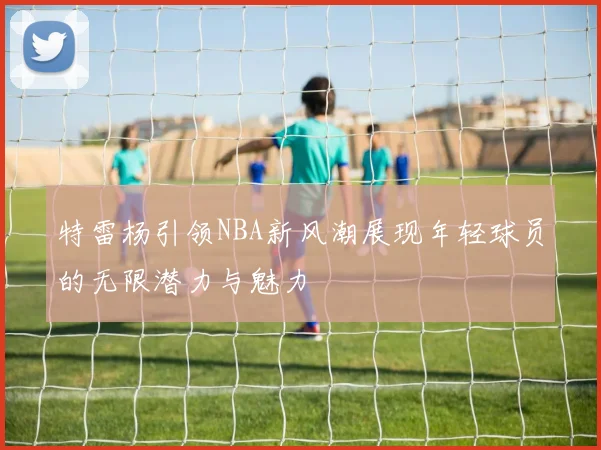 特雷杨引领NBA新风潮展现年轻球员的无限潜力与魅力